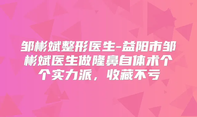 邹彬斌整形医生-益阳市邹彬斌医生做隆鼻自体术个个实力派，收藏不亏