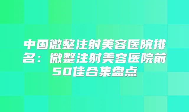 中国微整注射美容医院排名:微整注射美容医院前50佳合集盘点