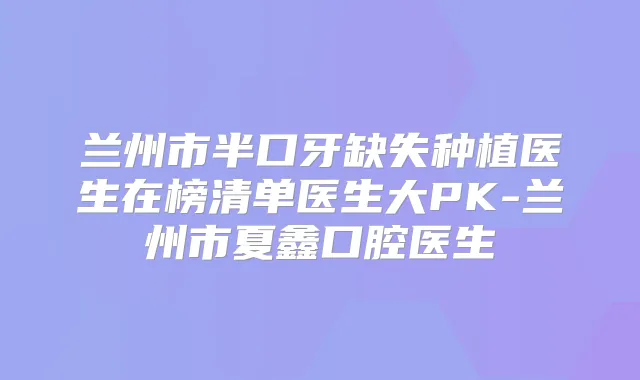兰州市半口牙缺失种植医生在榜清单医生大PK-兰州市夏鑫口腔医生