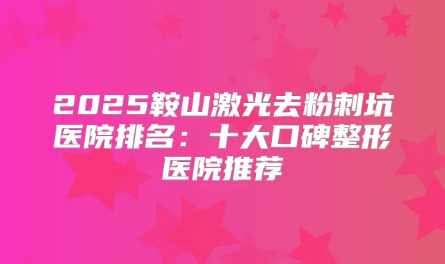 2025鞍山激光去粉刺坑医院排名:十大口碑整形医院推荐