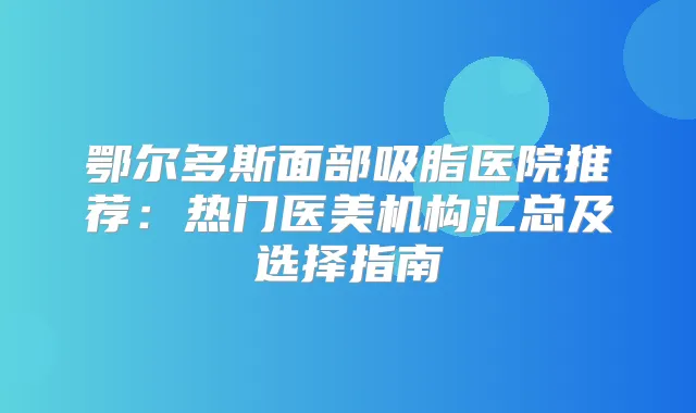 鄂尔多斯面部吸脂医院推荐:热门医美机构汇总及选择指南