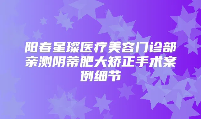 阳春星璨医疗美容门诊部亲测阴蒂肥大矫正手术案例细节