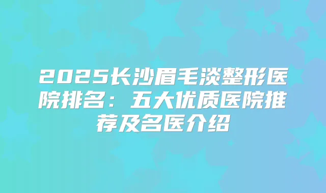 2025长沙眉毛淡整形医院排名：五大优质医院推荐及名医介绍