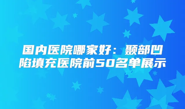 国内医院哪家好：颞部凹陷填充医院前50名单展示