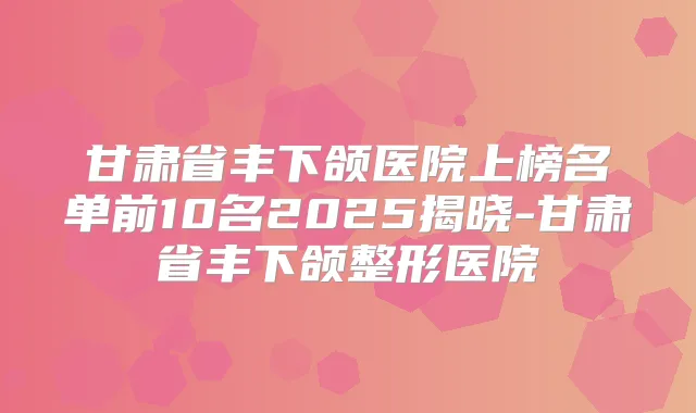 甘肃省丰下颌医院上榜名单前10名2025揭晓-甘肃省丰下颌整形医院
