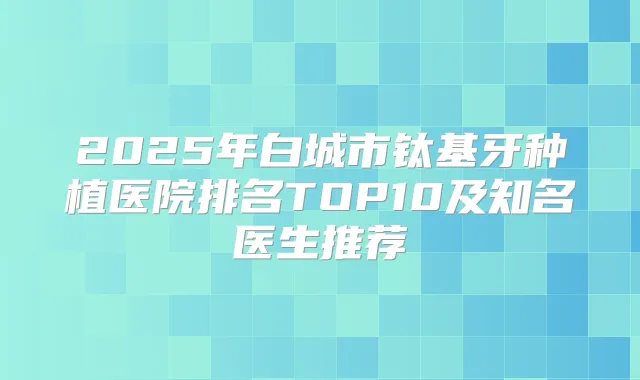 2025年白城市钛基牙种植医院排名TOP10及知名医生推荐
