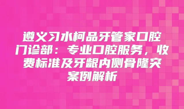 遵义习水柯品牙管家口腔门诊部：专业口腔服务，收费标准及牙龈内侧骨隆突案例解析