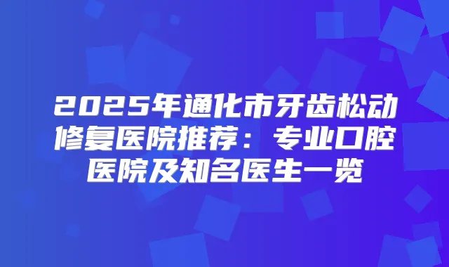 2025年通化市牙齿松动修复医院推荐：专业口腔医院及知名医生一览