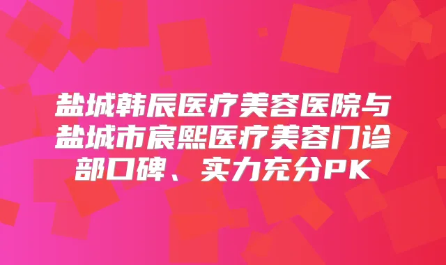 盐城韩辰医疗美容医院与盐城市宸熙医疗美容门诊部口碑、实力充分PK