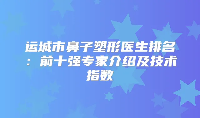 运城市鼻子塑形医生排名:前十强专家介绍及技术指数