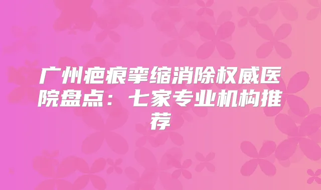 广州疤痕挛缩消除医院盘点:七家专业机构推荐