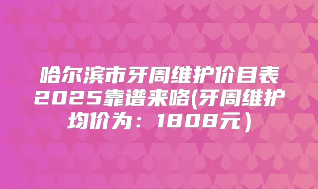 哈尔滨市牙周维护价目表2025靠谱来咯(牙周维护均价为:1808元)