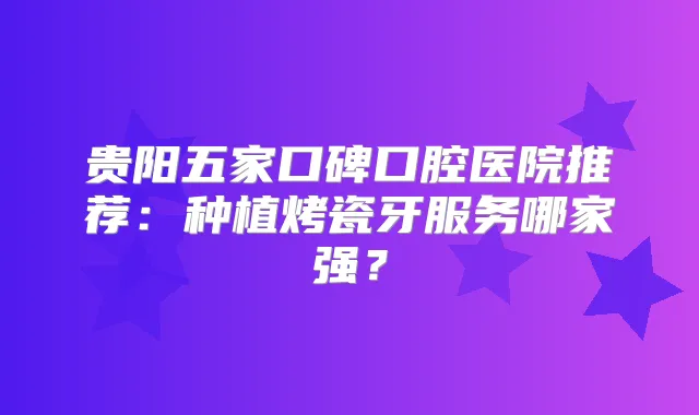 贵阳五家口碑口腔医院推荐：种植烤瓷牙服务哪家强？