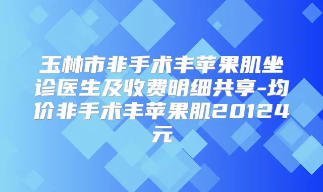 玉林市非手术丰苹果肌坐诊医生及收费明细共享-均价非手术丰苹果肌20124元
