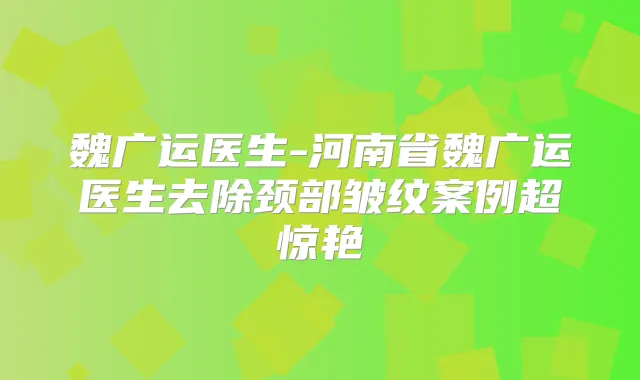 魏广运医生-河南省魏广运医生去除颈部皱纹案例超惊艳
