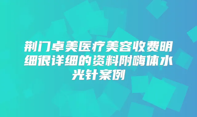 荆门卓美医疗美容收费明细很详细的资料附嗨体水光针案例