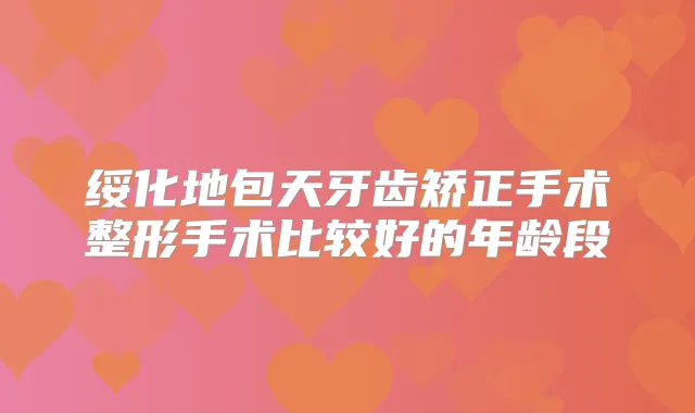 绥化地包天牙齿矫正手术整形手术比较好的年龄段