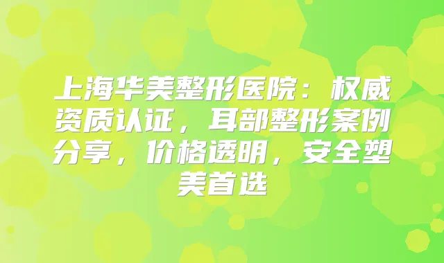 上海华美整形医院：资质认证，耳部整形案例分享，价格透明，安全塑美首选