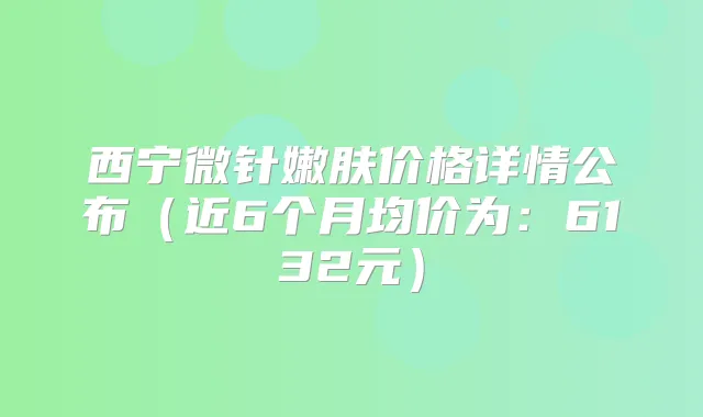 西宁微针嫩肤价格详情公布（近6个月均价为：6132元）