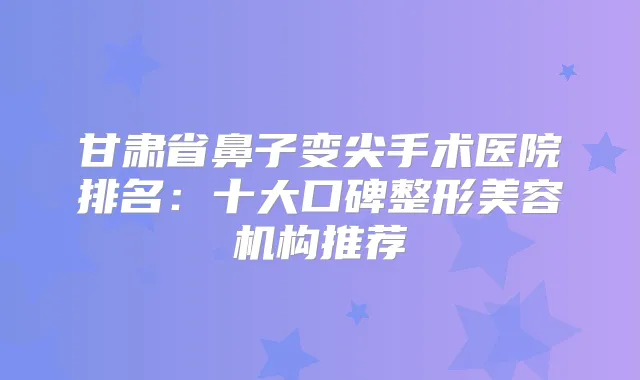 甘肃省鼻子变尖手术医院排名：十大口碑整形美容机构推荐