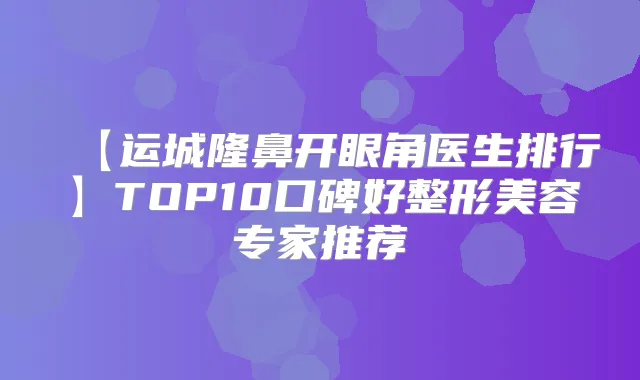 【运城隆鼻开眼角医生排行】TOP10口碑好整形美容专家推荐