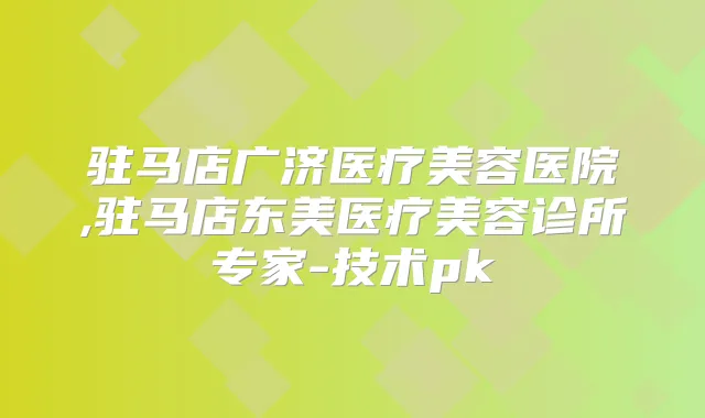 驻马店广济医疗美容医院,驻马店东美医疗美容诊所专家-技术pk