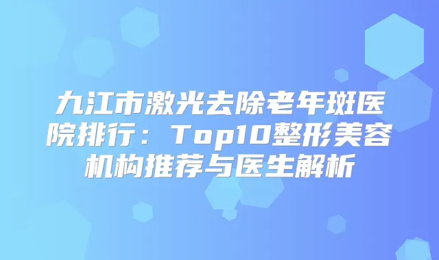 九江市激光去除老年斑医院排行:Top10整形美容机构推荐与医生解析
