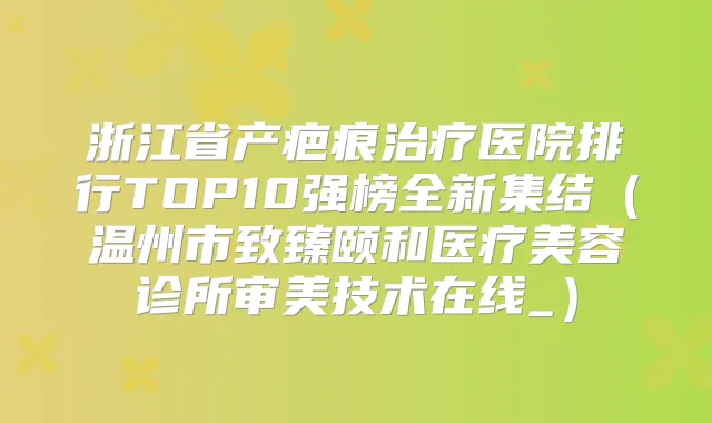 浙江省产疤痕医院排行TOP10强榜全新集结（温州市致臻颐和医疗美容诊所审美技术在线_）