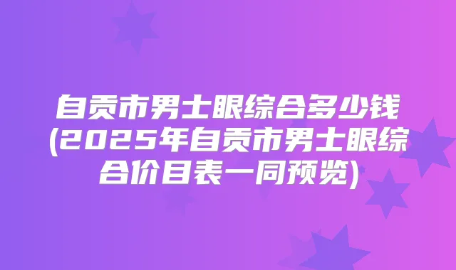 自贡市男士眼综合多少钱(2025年自贡市男士眼综合价目表一同预览)