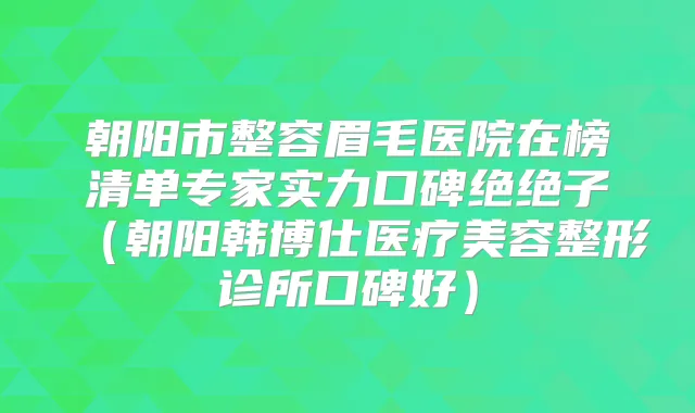 朝阳市整容眉毛医院在榜清单专家实力口碑绝绝子（朝阳韩博仕医疗美容整形诊所口碑好）