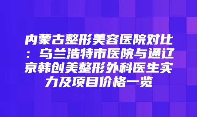 内蒙古整形美容医院对比:乌兰浩特市医院与通辽京韩创美整形外科医生实力及项目价格一览