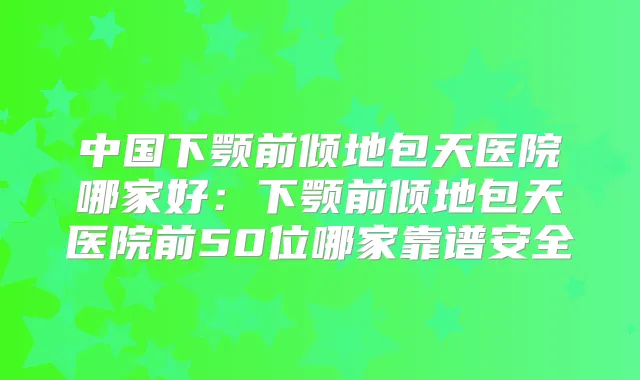 中国下颚前倾地包天医院哪家好：下颚前倾地包天医院前50位哪家靠谱安全