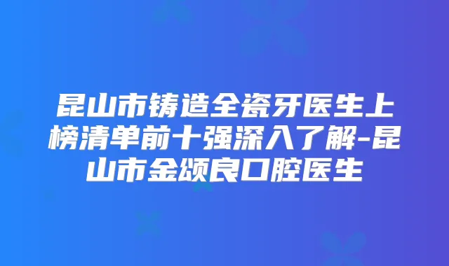 昆山市铸造全瓷牙医生上榜清单前十强深入了解-昆山市金颂良口腔医生