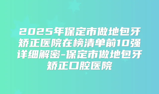 2025年保定市做地包牙矫正医院在榜清单前10强详细解密-保定市做地包牙矫正口腔医院