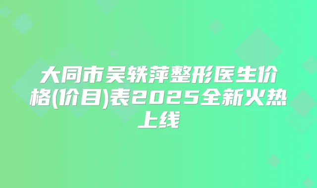 大同市吴轶萍整形医生价格(价目)表2025全新火热上线