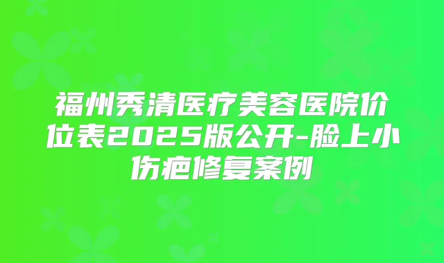 福州秀清医疗美容医院价位表2025版公开-脸上小伤疤修复案例