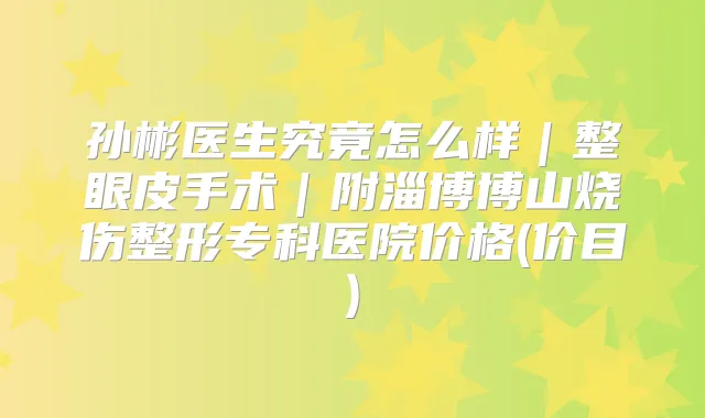 孙彬医生究竟怎么样｜整眼皮手术｜附淄博博山烧伤整形专科医院价格(价目)