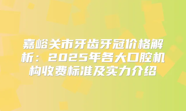 嘉峪关市牙齿牙冠价格解析:2025年各大口腔机构收费标准及实力介绍