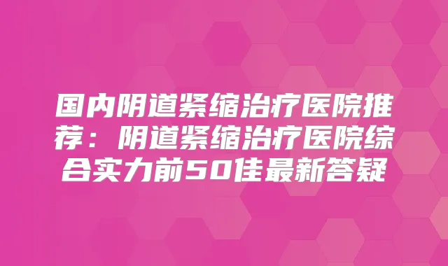 国内阴道紧缩医院推荐：阴道紧缩医院综合实力前50佳新答疑
