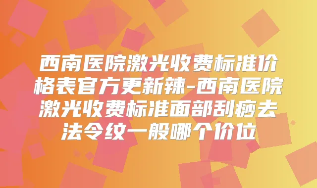 西南医院激光收费标准价格表官方更新辣-西南医院激光收费标准面部刮痧去法令纹一般哪个价位