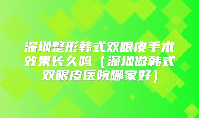深圳整形韩式双眼皮手术效果长久吗(深圳做韩式双眼皮医院哪家好)