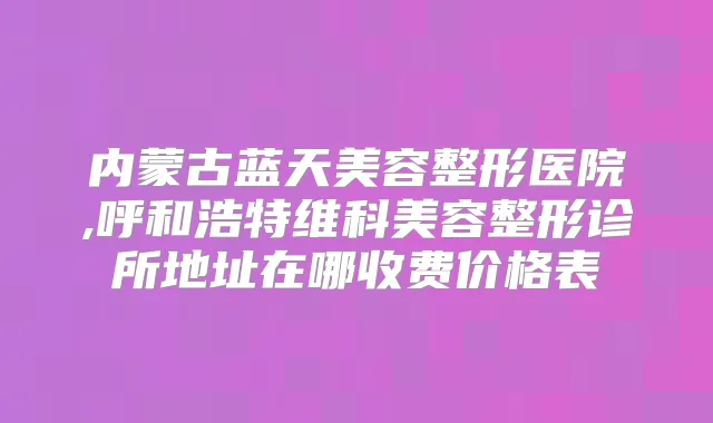 内蒙古蓝天美容整形医院,呼和浩特维科美容整形诊所地址在哪收费价格表