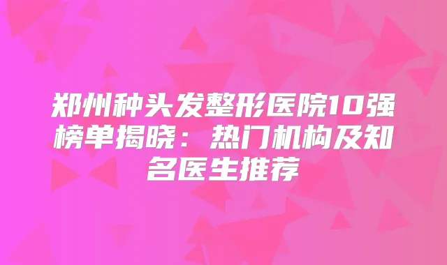 郑州种头发整形医院10强榜单揭晓:热门机构及知名医生推荐