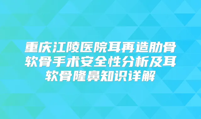 重庆江陵医院耳再造肋骨软骨手术安全性分析及耳软骨隆鼻知识详解