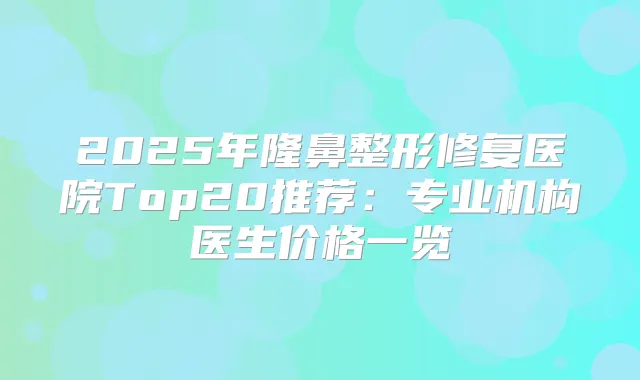 2025年隆鼻整形修复医院Top20推荐:专业机构医生价格一览