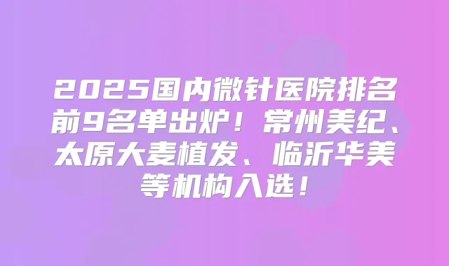 2025国内微针医院排名前9名单出炉！常州美纪、太原大麦植发、临沂华美等机构入选！