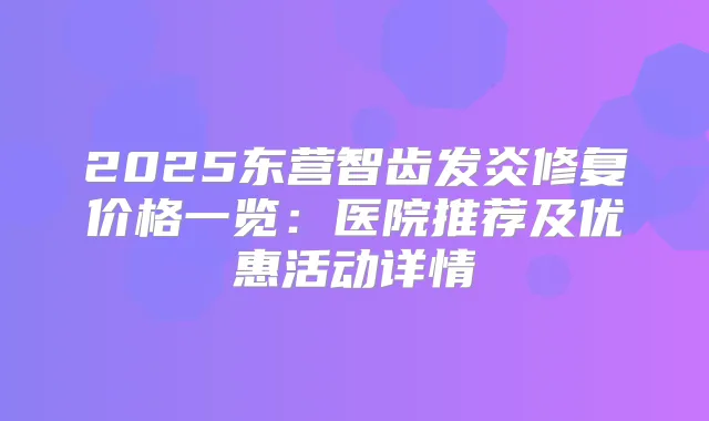 2025东营智齿发炎修复价格一览：医院推荐及优惠活动详情
