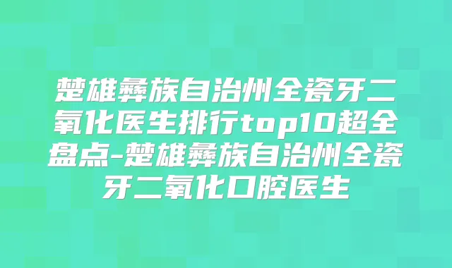 楚雄彝族自治州全瓷牙二氧化医生排行top10超全盘点-楚雄彝族自治州全瓷牙二氧化口腔医生