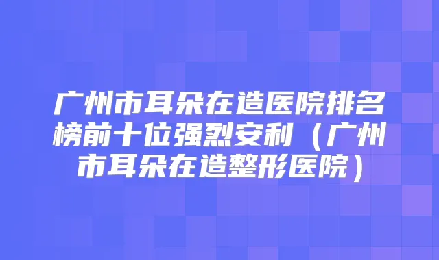广州市耳朵在造医院排名榜前十位强烈安利(广州市耳朵在造整形医院)