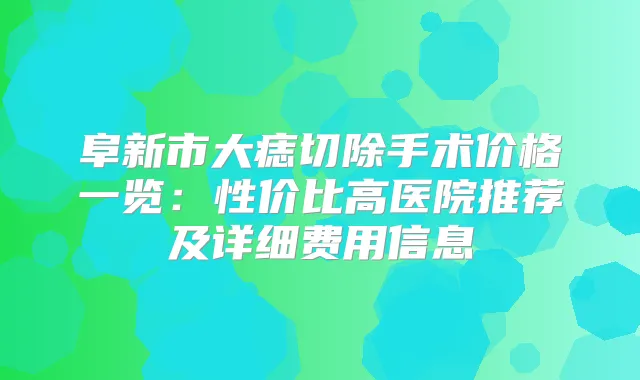 阜新市大痣切除手术价格一览：性价比高医院推荐及详细费用信息